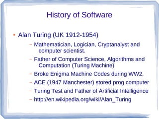 History of Software

●   Alan Turing (UK 1912-1954)
       –   Mathematician, Logician, Cryptanalyst and
            computer scientist.
       –   Father of Computer Science, Algorithms and
            Computation (Turing Machine)
       –   Broke Enigma Machine Codes during WW2.
       –   ACE (1947 Manchester) stored prog computer
       –   Turing Test and Father of Artificial Intelligence
       –   http://en.wikipedia.org/wiki/Alan_Turing
 