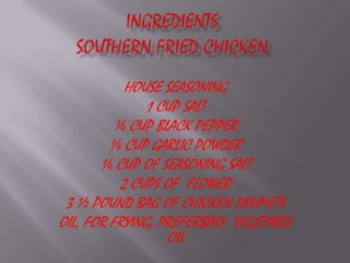 IngredientsSouthern Fried ChickenHOUSE SEASONING1 CUP SALT ¼ CUP BLACK PEPPER¼ CUP GARLIC POWDER¼ CUP OF SEASONING SALT  2 CUPS OF  FLOWER 3 ½ POUND BAG OF CHICKEN DRUMETS  OIL, FOR FRYING, PREFERBALY  VEGETABLE  OIL