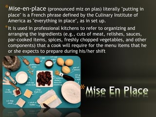 *
*Mise-en-place (pronounced miz on plas) literally "putting in
place" is a French phrase defined by the Culinary Institute of
America as "everything in place", as in set up.
*It is used in professional kitchens to refer to organizing and
arranging the ingredients (e.g., cuts of meat, relishes, sauces,
par-cooked items, spices, freshly chopped vegetables, and other
components) that a cook will require for the menu items that he
or she expects to prepare during his/her shift
 