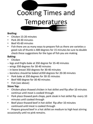 Cooking Times and
          Temperatures
Broiling:
• Chicken 15-20 minutes
• Pork 20-30 minutes
• Beef 45-60 minutes
• Fish there are as many ways to prepare fish as there are varieties a
     good rule of thumb is 400 degrees for 15 minutes be sure to double
     check these suggestions for the type of fish you are making
Baking:
• Chicken
-- legs and thighs bake at 350 degree for 35-40 minutes
-- wings 350 degrees for 30-40 minutes
-- in bone breast 350 degrees for 30-40 minutes
-- boneless should be baked at350 degrees for 20-30 minutes
• Pork bake at 350 degrees for 30-35 minutes
• Beef 400 degree for 30-40 minutes
• Fish (see above)
Stove Top:
• Chicken place thawed chicken in hot skillet and flip after 10 minutes
     continue until meat is cooked through
• Pork place thawed pork chops, pork steak in hot skillet flip every 10
     minutes until cooked through
• Beef place thawed beef in hot skillet flip after 10 minutes
     continued until meat is cooked through
• Prepare ground beef in a hot skillet on medium to high heat stirring
occasionally until no pink remains.
 