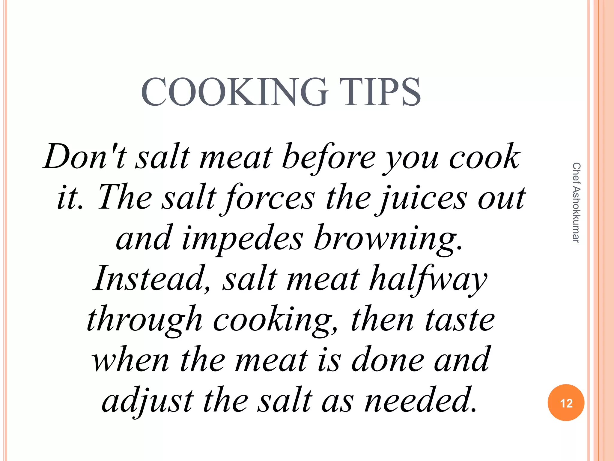 COOKING TIPS
Don't salt meat before you cook
it. The salt forces the juices out
and impedes browning.
Instead, salt meat halfway
through cooking, then taste
when the meat is done and
adjust the salt as needed. 12
ChefAshokkumar
 