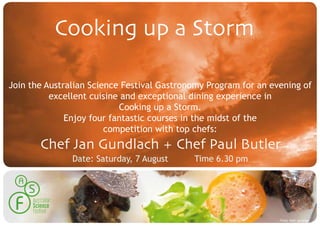 Cooking up a Storm

Join the Australian Science Festival Gastronomy Program for an evening of
          excellent cuisine and exceptional dining experience in
                           Cooking up a Storm.
              Enjoy four fantastic courses in the midst of the
                        competition with top chefs:
       Chef Jan Gundlach + Chef Paul Butler
               Date: Saturday, 7 August     Time 6.30 pm




                                                                 Photo: Beth Jennings
 