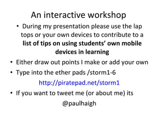 An interactive workshop During my presentation please use the lap tops or your own devices to contribute to a  list of tips on using students’ own mobile devices in learning Either draw out points I make or add your own Type into the ether pads /storm1-6 http://piratepad.net/storm1 If you want to tweet me (or about me) its @paulhaigh 
