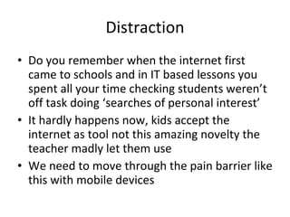 Distraction Do you remember when the internet first came to schools and in IT based lessons you spent all your time checking students weren’t off task doing ‘searches of personal interest’ It hardly happens now, kids accept the internet as tool not this amazing novelty the teacher madly let them use We need to move through the pain barrier like this with mobile devices 