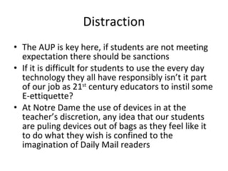 Distraction The AUP is key here, if students are not meeting expectation there should be sanctions If it is difficult for students to use the every day technology they all have responsibly isn’t it part of our job as 21 st  century educators to instil some E-ettiquette? At Notre Dame the use of devices in at the teacher’s discretion, any idea that our students are puling devices out of bags as they feel like it to do what they wish is confined to the imagination of Daily Mail readers 