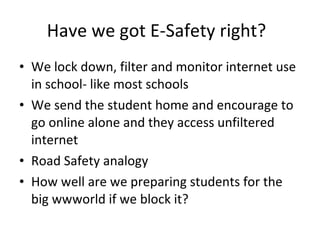 Have we got E-Safety right? We lock down, filter and monitor internet use in school- like most schools We send the student home and encourage to go online alone and they access unfiltered internet Road Safety analogy How well are we preparing students for the big wwworld if we block it? 
