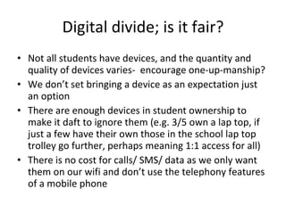 Digital divide; is it fair? Not all students have devices, and the quantity and quality of devices varies-  encourage one-up-manship? We don’t set bringing a device as an expectation just an option There are enough devices in student ownership to make it daft to ignore them (e.g. 3/5 own a lap top, if just a few have their own those in the school lap top trolley go further, perhaps meaning 1:1 access for all) There is no cost for calls/ SMS/ data as we only want them on our wifi and don’t use the telephony features of a mobile phone 