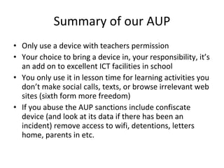 Summary of our AUP Only use a device with teachers permission Your choice to bring a device in, your responsibility, it’s an add on to excellent ICT facilities in school You only use it in lesson time for learning activities you don’t make social calls, texts, or browse irrelevant web sites (sixth form more freedom) If you abuse the AUP sanctions include confiscate device (and look at its data if there has been an incident) remove access to wifi, detentions, letters home, parents in etc. 