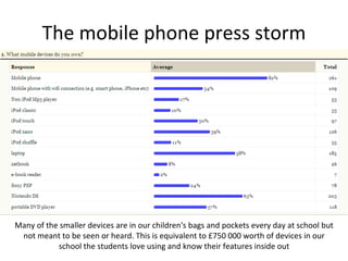 The mobile phone press storm Many of the smaller devices are in our children's bags and pockets every day at school but not meant to be seen or heard. This is equivalent to £750 000 worth of devices in our school the students love using and know their features inside out 