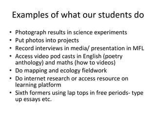 Examples of what our students do Photograph results in science experiments Put photos into projects Record interviews in media/ presentation in MFL Access video pod casts in English (poetry anthology) and maths (how to videos) Do mapping and ecology fieldwork Do internet research or access resource on learning platform Sixth formers using lap tops in free periods- type up essays etc. 