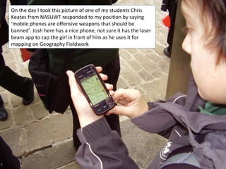 On the day I took this picture of one of my students Chris Keates from NASUWT responded to my position by saying ‘mobile phones are offensive weapons that should be banned’. Josh here has a nice phone, not sure it has the laser beam app to zap the girl in front of him as he uses it for mapping on Geography Fieldwork  