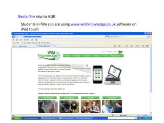 Becta film  skip to 4:30 Students in film clip are using  www.wildknowledge.co.uk  software on iPod touch 