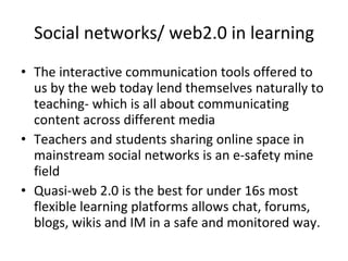Social networks/ web2.0 in learning The interactive communication tools offered to us by the web today lend themselves naturally to teaching- which is all about communicating content across different media Teachers and students sharing online space in mainstream social networks is an e-safety mine field Quasi-web 2.0 is the best for under 16s most flexible learning platforms allows chat, forums, blogs, wikis and IM in a safe and monitored way. 