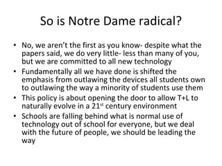 So is Notre Dame radical? No, we aren’t the first as you know- despite what the papers said, we do very little- less than many of you, but we are committed to all new technology Fundamentally all we have done is shifted the emphasis from outlawing the devices all students own to outlawing the way a minority of students use them This policy is about opening the door to allow T+L to naturally evolve in a 21 st  century environment Schools are falling behind what is normal use of technology out of school for everyone, but we deal with the future of people, we should be leading the way 