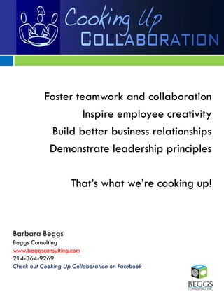 Foster teamwork and collaboration
                    Inspire employee creativity
            Build better business relationships
            Demonstrate leadership principles

                    That‟s what we‟re cooking up!



Barbara Beggs
Beggs Consulting
www.beggsconsulting.com
214-364-9269
Check out Cooking Up Collaboration on Facebook
 