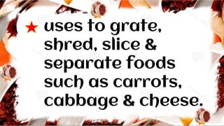 uses to grate,
shred, slice &
separate foods
such as carrots,
cabbage & cheese.
 