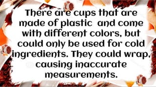 There are cups that are
made of plastic and come
with different colors, but
could only be used for cold
ingredients. They could wrap,
causing inaccurate
measurements.
 