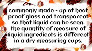 commonly made - up of heat
proof glass and transparent
so that liquid can be seen.
the quantity of measure of
liquid ingredients is different
in a dry measuring cups.
 