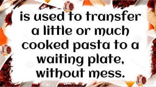 is used to transfer
a little or much
cooked pasta to a
waiting plate,
without mess.
 