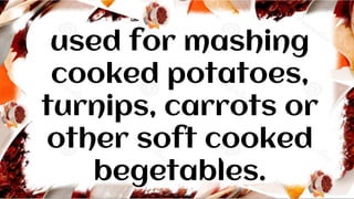 used for mashing
cooked potatoes,
turnips, carrots or
other soft cooked
begetables.
 