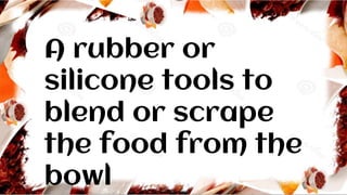 A rubber or
silicone tools to
blend or scrape
the food from the
bowl
 