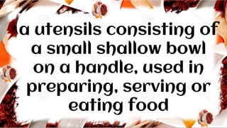 a utensils consisting of
a small shallow bowl
on a handle, used in
preparing, serving or
eating food
 