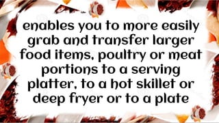 enables you to more easily
grab and transfer larger
food items, poultry or meat
portions to a serving
platter, to a hot skillet or
deep fryer or to a plate
 
