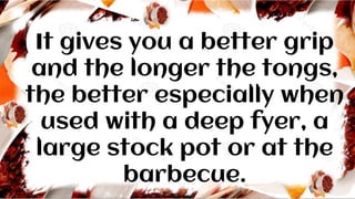 It gives you a better grip
and the longer the tongs,
the better especially when
used with a deep fyer, a
large stock pot or at the
barbecue.
 