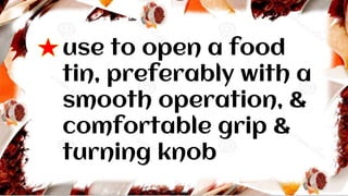 use to open a food
tin, preferably with a
smooth operation, &
comfortable grip &
turning knob
 