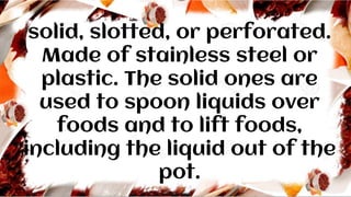 solid, slotted, or perforated.
Made of stainless steel or
plastic. The solid ones are
used to spoon liquids over
foods and to lift foods,
including the liquid out of the
pot.
 