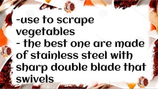 -use to scrape
vegetables
- the best one are made
of stainless steel with
sharp double blade that
swivels
 