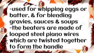 -used for whipping eggs or
batter, & for blending
gravies, sauces & soups
-the beaters are made of
looped steel piano wires
which are twisted together
to form the handle
 