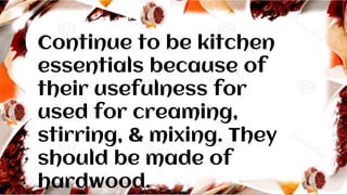 Continue to be kitchen
essentials because of
their usefulness for
used for creaming,
stirring, & mixing. They
should be made of
hardwood.
 