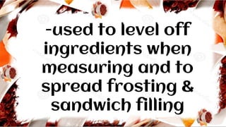 -used to level off
ingredients when
measuring and to
spread frosting &
sandwich filling
 