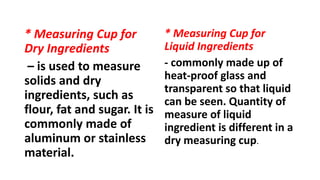 * Measuring Cup for
Dry Ingredients
– is used to measure
solids and dry
ingredients, such as
flour, fat and sugar. It is
commonly made of
aluminum or stainless
material.
* Measuring Cup for
Liquid Ingredients
- commonly made up of
heat-proof glass and
transparent so that liquid
can be seen. Quantity of
measure of liquid
ingredient is different in a
dry measuring cup.
 