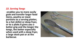22. Serving Tongs
-enables you to more easily
grab and transfer larger food
items, poultry or meat
portions to a serving platter,
to a hot skillet or deep fryer,
or to a plate.It gives you a
better grip and the longer the
tongs, the better especially
when used with a deep fryer,
a large stock pot or at the
barbecue.
 