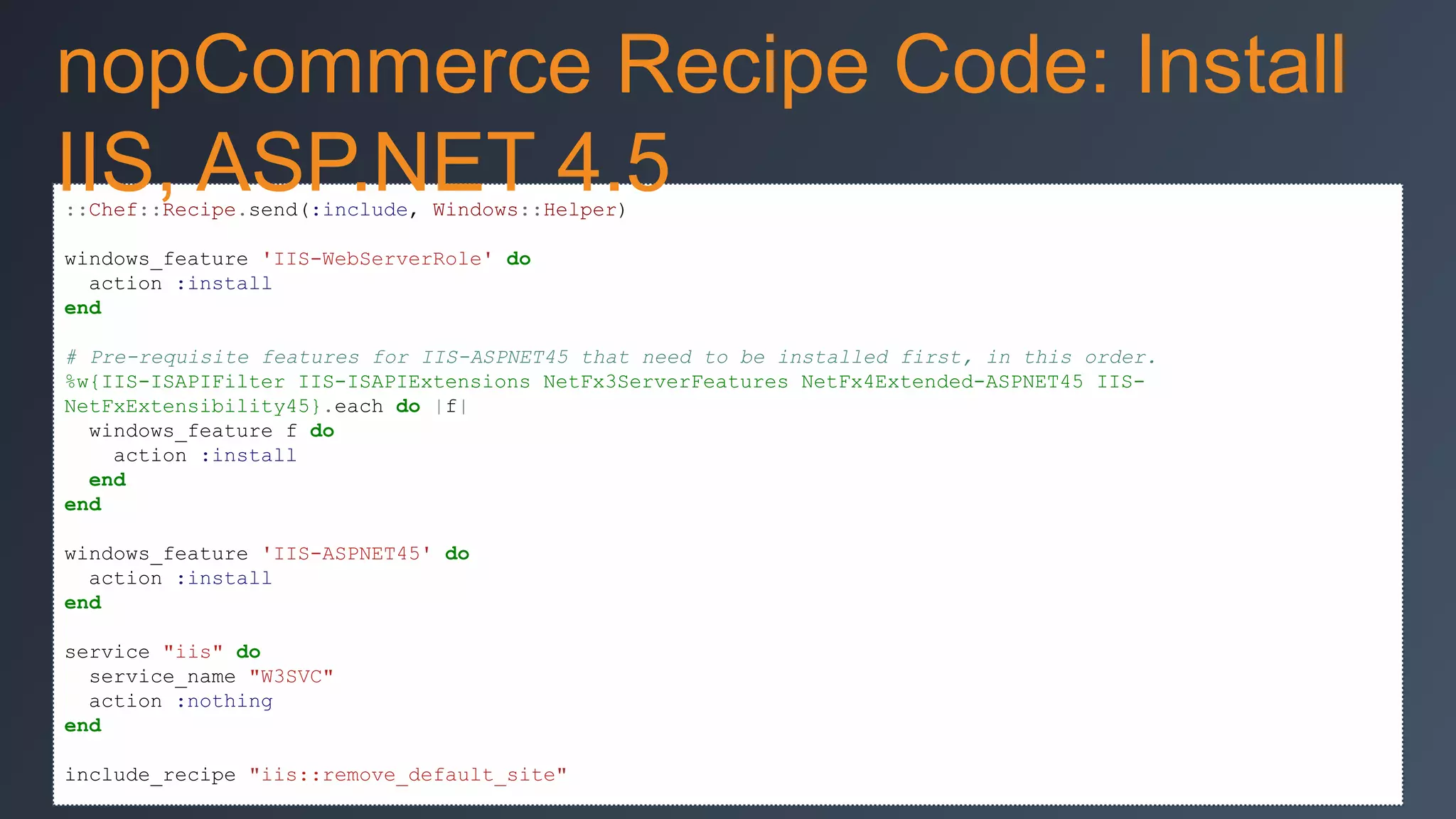 nopCommerce Recipe Code: Install
IIS, ASP.NET 4.5
::Chef::Recipe.send(:include, Windows::Helper)
windows_feature 'IIS-WebServerRole' do
action :install
end
# Pre-requisite features for IIS-ASPNET45 that need to be installed first, in this order.
%w{IIS-ISAPIFilter IIS-ISAPIExtensions NetFx3ServerFeatures NetFx4Extended-ASPNET45 IISNetFxExtensibility45}.each do |f|
windows_feature f do
action :install
end
end
windows_feature 'IIS-ASPNET45' do
action :install
end
service "iis" do
service_name "W3SVC"
action :nothing
end
include_recipe "iis::remove_default_site"

 