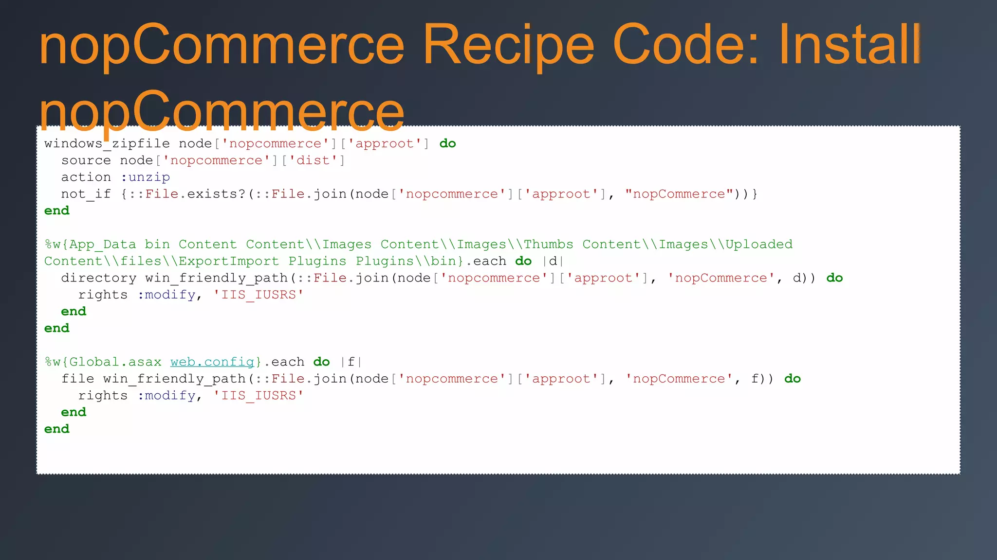 nopCommerce Recipe Code: Install
nopCommerce
windows_zipfile node['nopcommerce']['approot'] do
source node['nopcommerce']['dist']
action :unzip
not_if {::File.exists?(::File.join(node['nopcommerce']['approot'], "nopCommerce"))}
end

%w{App_Data bin Content ContentImages ContentImagesThumbs ContentImagesUploaded
ContentfilesExportImport Plugins Pluginsbin}.each do |d|
directory win_friendly_path(::File.join(node['nopcommerce']['approot'], 'nopCommerce', d)) do
rights :modify, 'IIS_IUSRS'
end
end
%w{Global.asax web.config}.each do |f|
file win_friendly_path(::File.join(node['nopcommerce']['approot'], 'nopCommerce', f)) do
rights :modify, 'IIS_IUSRS'
end
end

 