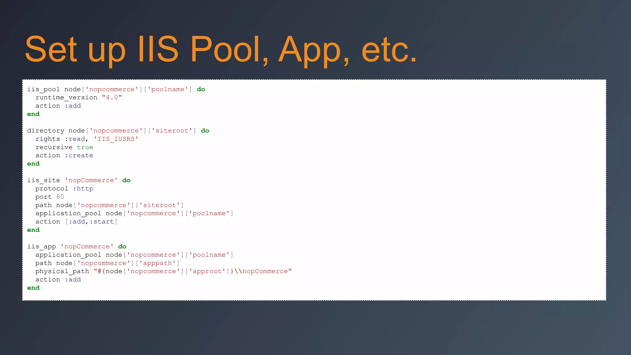 Set up IIS Pool, App, etc.
iis_pool node['nopcommerce']['poolname'] do
runtime_version "4.0"
action :add
end
directory node['nopcommerce']['siteroot'] do
rights :read, 'IIS_IUSRS'
recursive true
action :create
end
iis_site 'nopCommerce' do
protocol :http
port 80
path node['nopcommerce']['siteroot']
application_pool node['nopcommerce']['poolname']
action [:add,:start]
end
iis_app 'nopCommerce' do
application_pool node['nopcommerce']['poolname']
path node['nopcommerce']['apppath']
physical_path "#{node['nopcommerce']['approot']}nopCommerce"
action :add
end

 