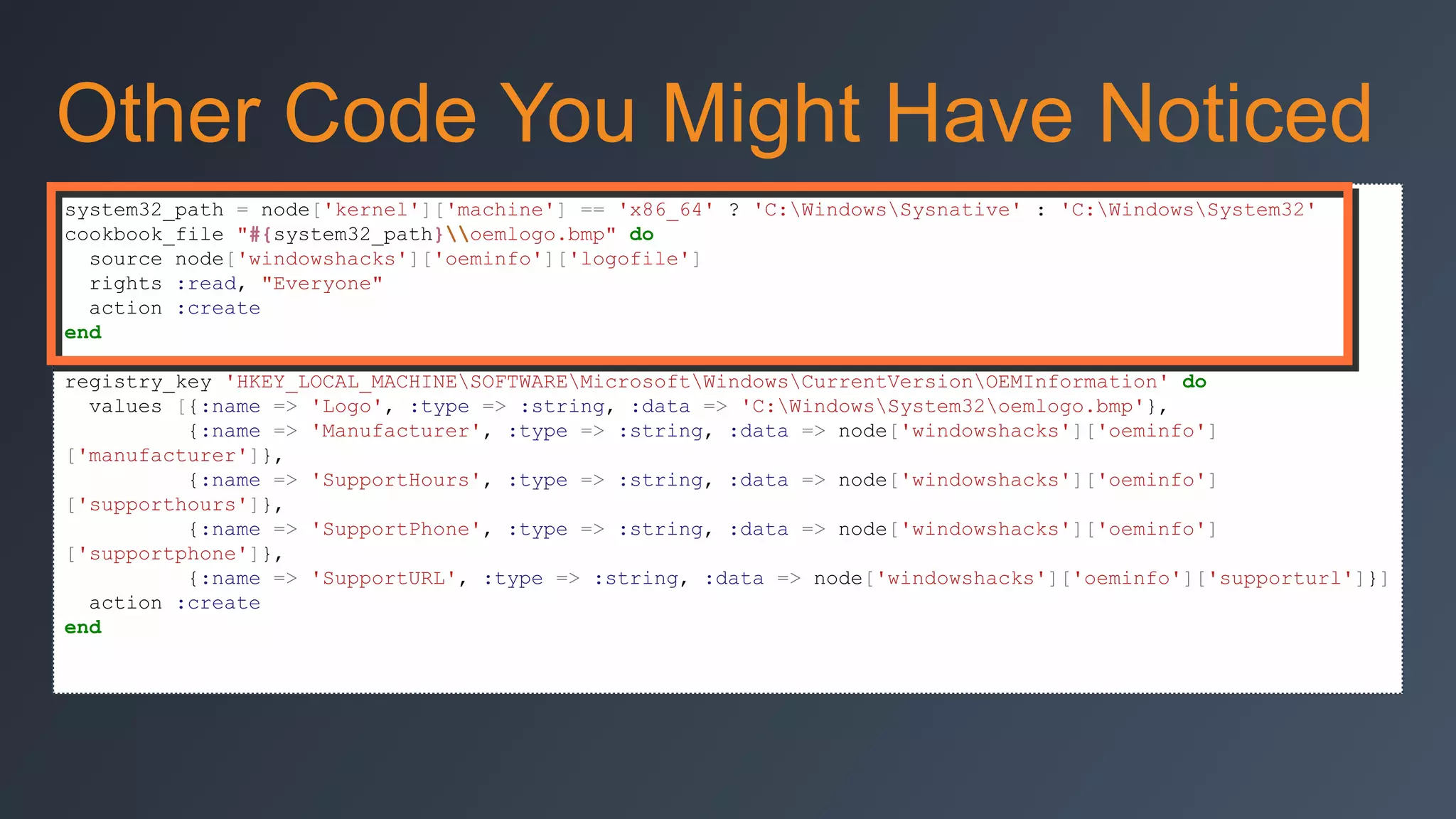 Other Code You Might Have Noticed
system32_path = node['kernel']['machine'] == 'x86_64' ? 'C:WindowsSysnative' : 'C:WindowsSystem32'
cookbook_file "#{system32_path}oemlogo.bmp" do
source node['windowshacks']['oeminfo']['logofile']
rights :read, "Everyone"
action :create
end
registry_key 'HKEY_LOCAL_MACHINESOFTWAREMicrosoftWindowsCurrentVersionOEMInformation' do
values [{:name => 'Logo', :type => :string, :data => 'C:WindowsSystem32oemlogo.bmp'},
{:name => 'Manufacturer', :type => :string, :data => node['windowshacks']['oeminfo']
['manufacturer']},
{:name => 'SupportHours', :type => :string, :data => node['windowshacks']['oeminfo']
['supporthours']},
{:name => 'SupportPhone', :type => :string, :data => node['windowshacks']['oeminfo']
['supportphone']},
{:name => 'SupportURL', :type => :string, :data => node['windowshacks']['oeminfo']['supporturl']}]
action :create
end

 