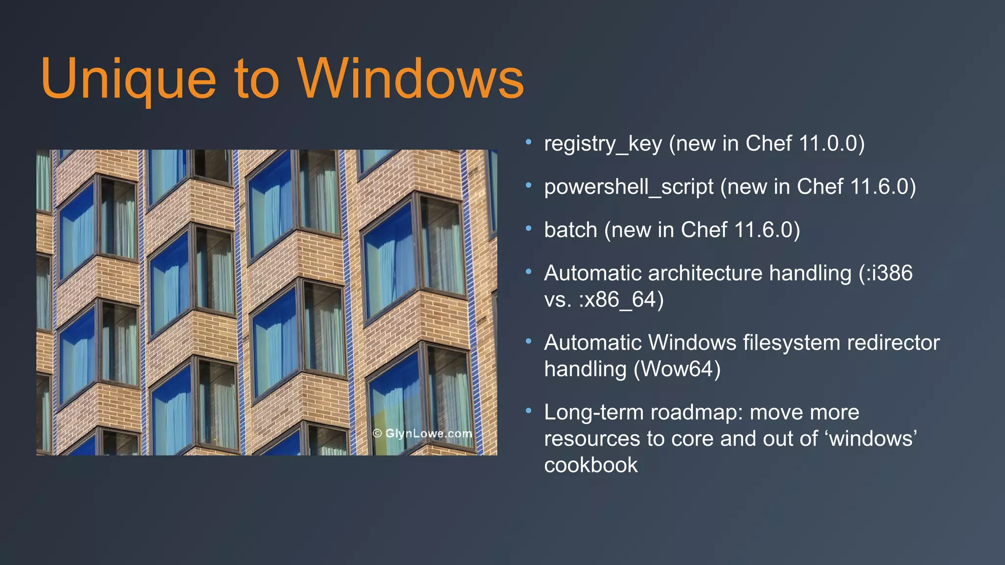 Unique to Windows
• registry_key (new in Chef 11.0.0)
• powershell_script (new in Chef 11.6.0)
• batch (new in Chef 11.6.0)
• Automatic architecture handling (:i386
vs. :x86_64)
• Automatic Windows filesystem redirector
handling (Wow64)
• Long-term roadmap: move more
resources to core and out of ‘windows’
cookbook

 