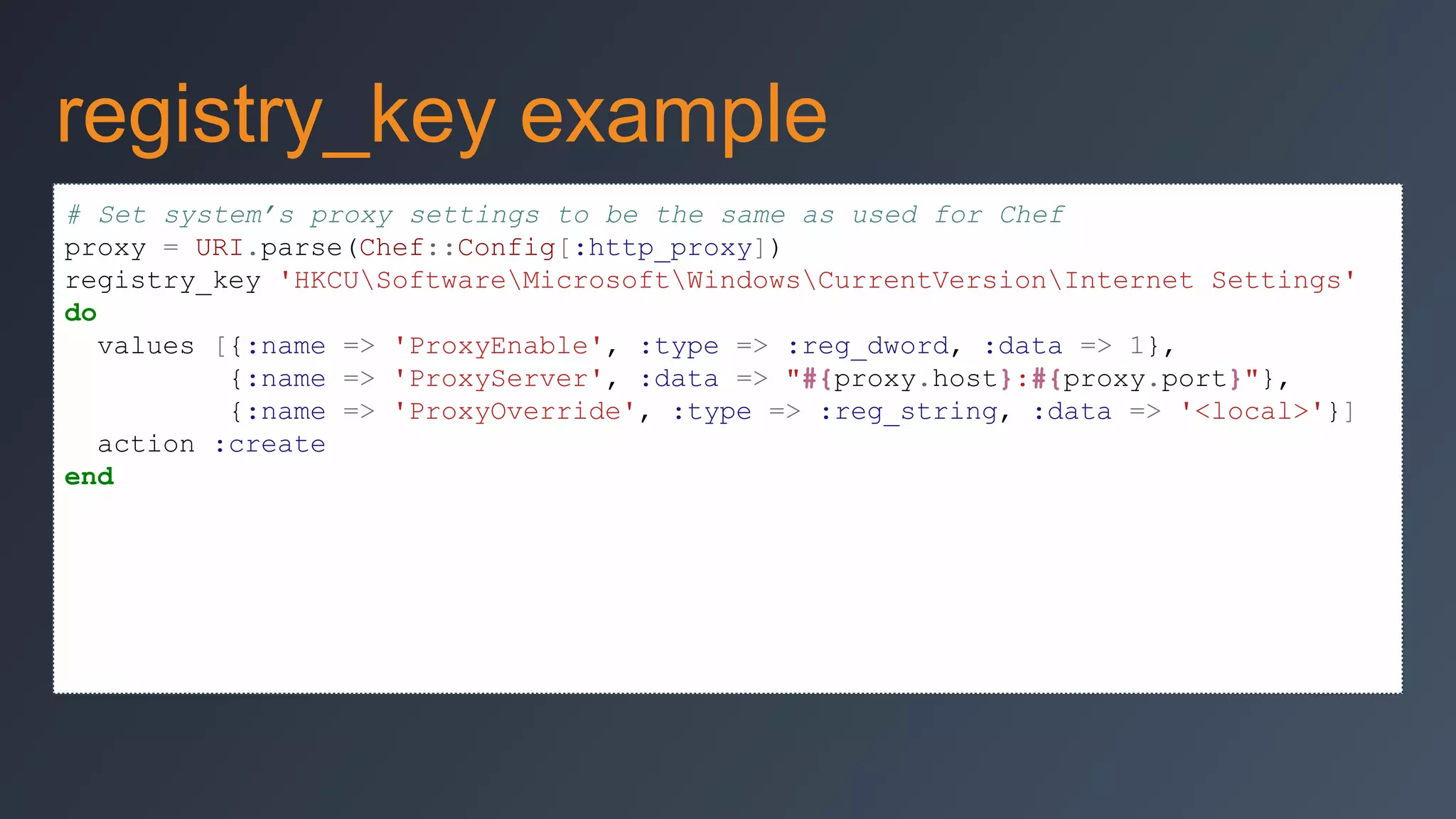 registry_key example
# Set system’s proxy settings to be the same as used for Chef
proxy = URI.parse(Chef::Config[:http_proxy])
registry_key 'HKCUSoftwareMicrosoftWindowsCurrentVersionInternet Settings'
do
values [{:name => 'ProxyEnable', :type => :reg_dword, :data => 1},
{:name => 'ProxyServer', :data => "#{proxy.host}:#{proxy.port}"},
{:name => 'ProxyOverride', :type => :reg_string, :data => '<local>'}]
action :create
end

 