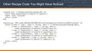 Other Recipe Code You Might Have Noticed
cookbook_file 'C:WindowsSystem32oemlogo.bmp' do
source node['windowshacks']['oeminfo']['logofile']
rights :read, "Everyone"
action :create
end
registry_key 'HKEY_LOCAL_MACHINESOFTWAREMicrosoftWindowsCurrentVersionOEMInformation' do
values [{:name => 'Logo', :type => :string, :data => 'C:WindowsSystem32oemlogo.bmp'},
{:name => 'Manufacturer', :type => :string, :data =>
node['windowshacks']['oeminfo']['manufacturer']},
{:name => 'SupportHours', :type => :string, :data =>
node['windowshacks']['oeminfo']['supporthours']},
{:name => 'SupportPhone', :type => :string, :data =>
node['windowshacks']['oeminfo']['supportphone']},
{:name => 'SupportURL', :type => :string, :data =>
node['windowshacks']['oeminfo']['supporturl']}]
action :create
end
 
