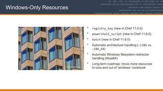 Windows-Only Resources
• registry_key (new in Chef 11.0.0)
• powershell_script (new in Chef 11.6.0)
• batch (new in Chef 11.6.0)
• Automatic architecture handling (:i386 vs.
:x86_64)
• Automatic Windows filesystem redirector
handling (Wow64)
• Long-term roadmap: move more resources
to core and out of „windows‟ cookbook
 