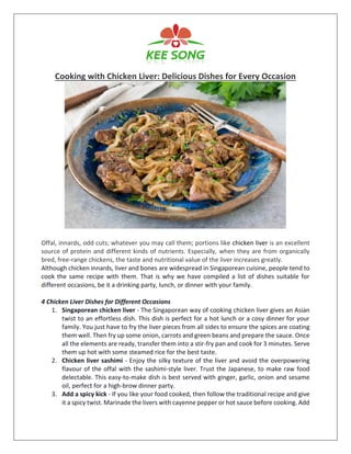 Cooking with Chicken Liver: Delicious Dishes for Every Occasion
Offal, innards, odd cuts; whatever you may call them; portions like chicken liver is an excellent
source of protein and different kinds of nutrients. Especially, when they are from organically
bred, free-range chickens, the taste and nutritional value of the liver increases greatly.
Although chicken innards, liver and bones are widespread in Singaporean cuisine, people tend to
cook the same recipe with them. That is why we have compiled a list of dishes suitable for
different occasions, be it a drinking party, lunch, or dinner with your family.
4 Chicken Liver Dishes for Different Occasions
1. Singaporean chicken liver - The Singaporean way of cooking chicken liver gives an Asian
twist to an effortless dish. This dish is perfect for a hot lunch or a cosy dinner for your
family. You just have to fry the liver pieces from all sides to ensure the spices are coating
them well. Then fry up some onion, carrots and green beans and prepare the sauce. Once
all the elements are ready, transfer them into a stir-fry pan and cook for 3 minutes. Serve
them up hot with some steamed rice for the best taste.
2. Chicken liver sashimi - Enjoy the silky texture of the liver and avoid the overpowering
flavour of the offal with the sashimi-style liver. Trust the Japanese, to make raw food
delectable. This easy-to-make dish is best served with ginger, garlic, onion and sesame
oil, perfect for a high-brow dinner party.
3. Add a spicy kick - If you like your food cooked, then follow the traditional recipe and give
it a spicy twist. Marinade the livers with cayenne pepper or hot sauce before cooking. Add
 