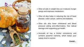 Olive oil aids in weight loss as it reduces hunger
pangs and improves metabolism.
Olive oil also helps in reducing the risk of heart
disease, colon cancer, asthma and diabetes.
Olive oils also lower cholesterol and blood
pressure aiding anti-inflammatory, free radical
damage and supporting gut health.
Avocado oil has a thicker consistency and
contains powerful nutrients, which keeps your
satiety level in control.
Contd...
 