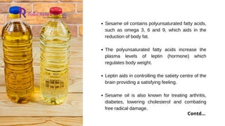 Sesame oil contains polyunsaturated fatty acids,
such as omega 3, 6 and 9, which aids in the
reduction of body fat.
The polyunsaturated fatty acids increase the
plasma levels of leptin (hormone) which
regulates body weight.
Leptin aids in controlling the satiety centre of the
brain providing a satisfying feeling.
Sesame oil is also known for treating arthritis,
diabetes, lowering cholesterol and combating
free radical damage.
Contd...
 