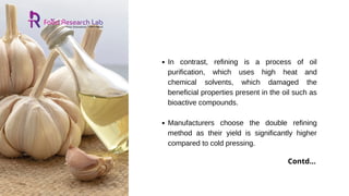 In contrast, refining is a process of oil
purification, which uses high heat and
chemical solvents, which damaged the
beneficial properties present in the oil such as
bioactive compounds.
Manufacturers choose the double refining
method as their yield is significantly higher
compared to cold pressing.
Contd...
 