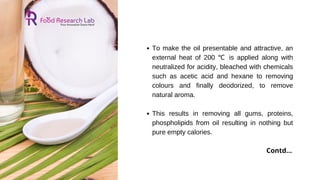 To make the oil presentable and attractive, an
external heat of 200 ℃ is applied along with
neutralized for acidity, bleached with chemicals
such as acetic acid and hexane to removing
colours and finally deodorized, to remove
natural aroma.
This results in removing all gums, proteins,
phospholipids from oil resulting in nothing but
pure empty calories.
Contd...
 