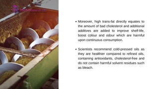Moreover, high trans-fat directly equates to
the amount of bad cholesterol and additional
additives are added to improve shelf-life,
boost colour and odour which are harmful
upon continuous consumption.
Scientists recommend cold-pressed oils as
they are healthier compared to refined oils,
containing antioxidants, cholesterol-free and
do not contain harmful solvent residues such
as bleach.
 